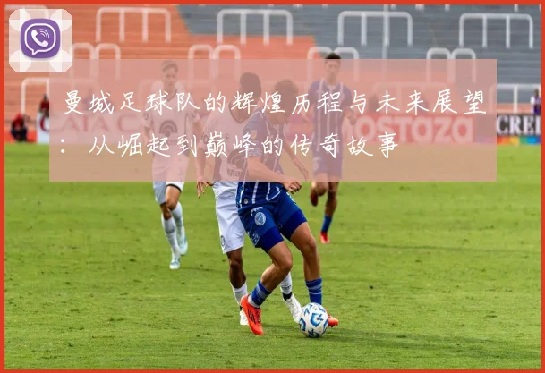 曼城足球队的辉煌历程与未来展望：从崛起到巅峰的传奇故事