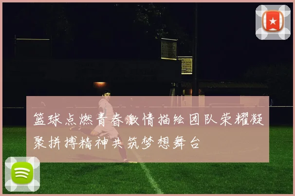 篮球点燃青春激情描绘团队荣耀凝聚拼搏精神共筑梦想舞台