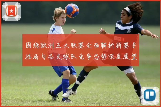 围绕欧洲五大联赛全面解析新赛季格局与各支球队竞争态势深度展望