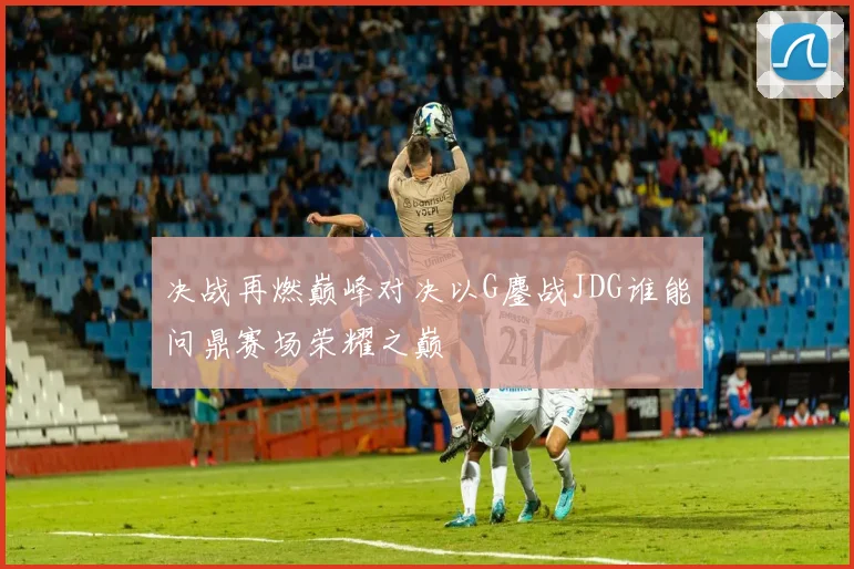 决战再燃巅峰对决以G鏖战JDG谁能问鼎赛场荣耀之巅