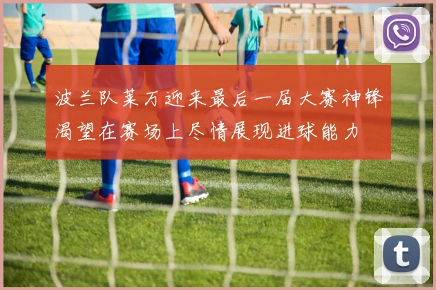 波兰队莱万迎来最后一届大赛神锋渴望在赛场上尽情展现进球能力