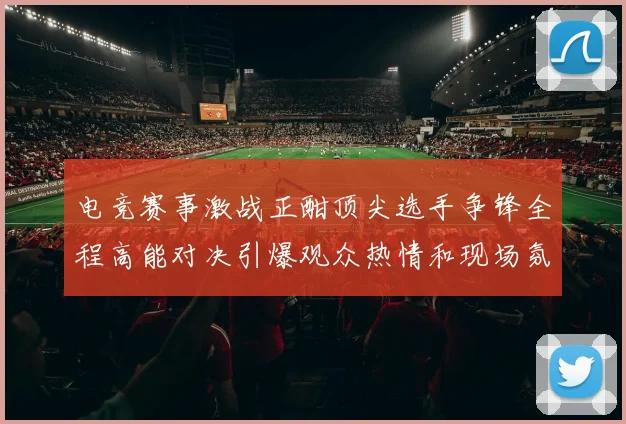 电竞赛事激战正酣顶尖选手争锋全程高能对决引爆观众热情和现场氛围
