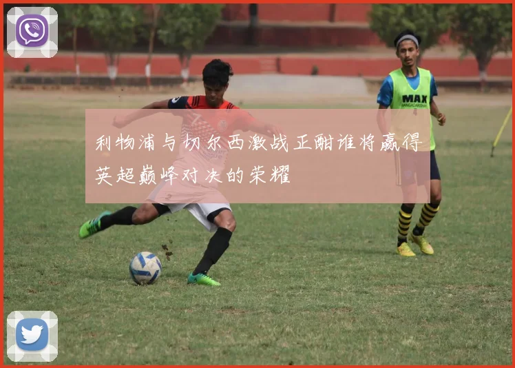 利物浦与切尔西激战正酣谁将赢得英超巅峰对决的荣耀