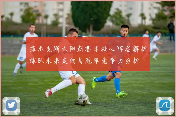 菲尼克斯太阳新赛季核心阵容解析球队未来走向与冠军竞争力分析