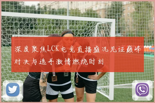 深度聚焦LCK电竞直播盛况见证巅峰对决与选手激情燃烧时刻
