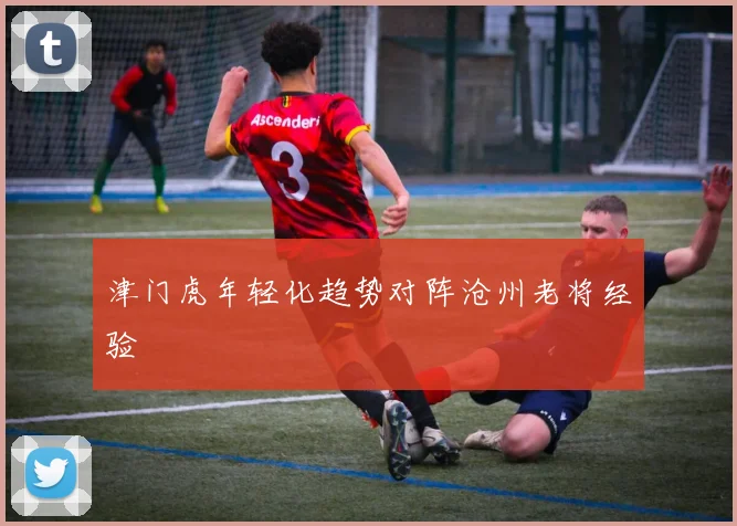 津门虎年轻化趋势对阵沧州老将经验