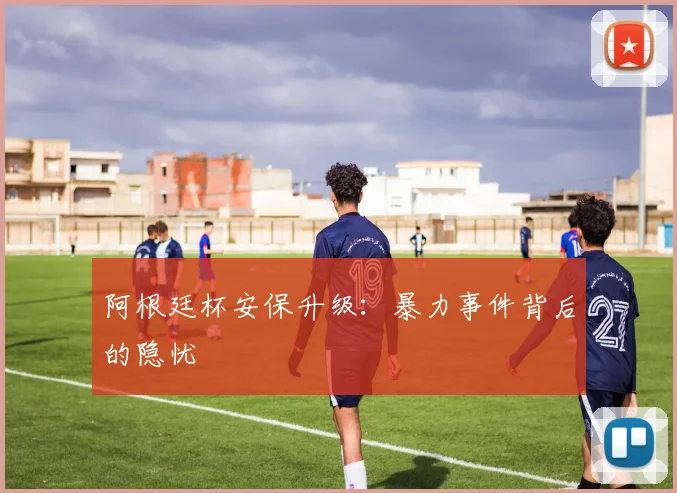 阿根廷杯安保升级：暴力事件背后的隐忧