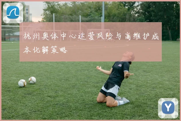 杭州奥体中心运营风险与高维护成本化解策略